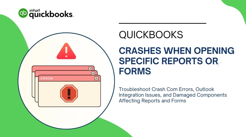 An infographic titled "QUICKBOOKS CRASHES WHEN OPENING SPECIFIC REPORTS OR FORMS" featuring the Intuit QuickBooks logo in the upper-left corner on a white background with green curved accents.

The left side contains a circular window graphic showcasing:

* A red triangle warning sign with an exclamation mark.
* A stack of three pinkish-tan program error windows with "CRASH" text and an octagonal stop sign icon containing an exclamation mark.

The right side features the main heading text along with a lower descriptive subtext that reads: "Troubleshoot Crash Com Errors, Outlook Integration Issues, and Damaged Components Affecting Reports and Forms".